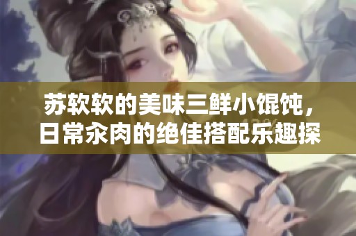 苏软软的美味三鲜小馄饨，日常汆肉的绝佳搭配乐趣探秘
