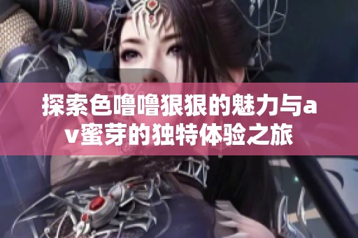 探索色噜噜狠狠的魅力与av蜜芽的独特体验之旅
