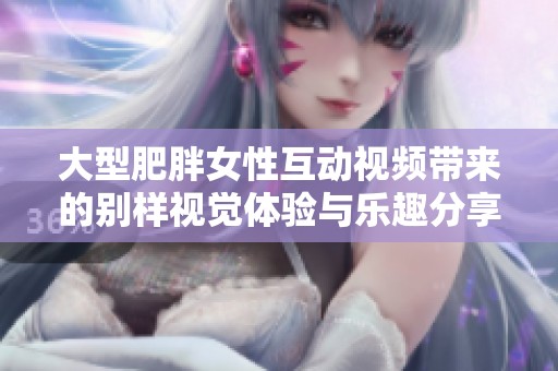 大型肥胖女性互动视频带来的别样视觉体验与乐趣分享