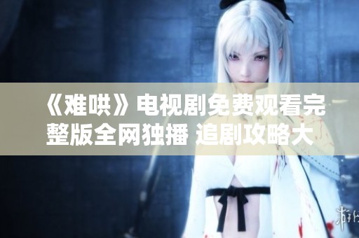 《难哄》电视剧免费观看完整版全网独播 追剧攻略大揭秘