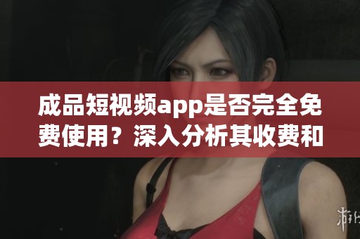 成品短视频app是否完全免费使用？深入分析其收费和免费功能