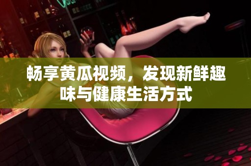 畅享黄瓜视频，发现新鲜趣味与健康生活方式
