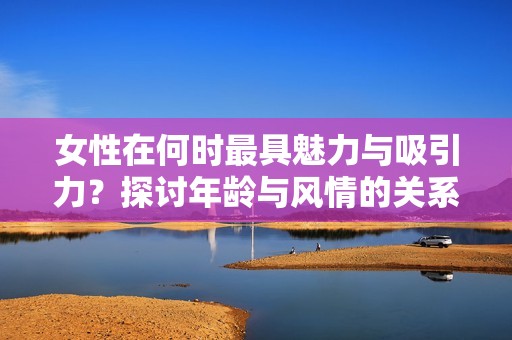 女性在何时最具魅力与吸引力？探讨年龄与风情的关系