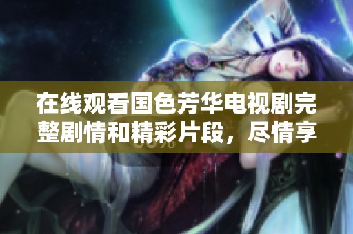 在线观看国色芳华电视剧完整剧情和精彩片段，尽情享受这部佳作