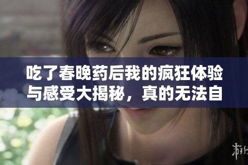 吃了春晚药后我的疯狂体验与感受大揭秘，真的无法自拔