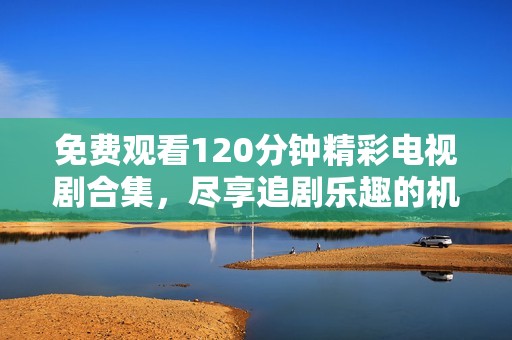 免费观看120分钟精彩电视剧合集，尽享追剧乐趣的机会来了