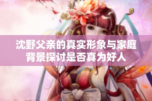 沈野父亲的真实形象与家庭背景探讨是否真为好人