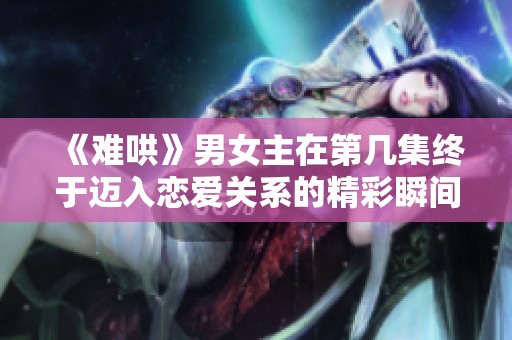 《难哄》男女主在第几集终于迈入恋爱关系的精彩瞬间揭秘