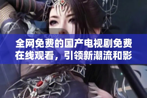 全网免费的国产电视剧免费在线观看，引领新潮流和影视体验
