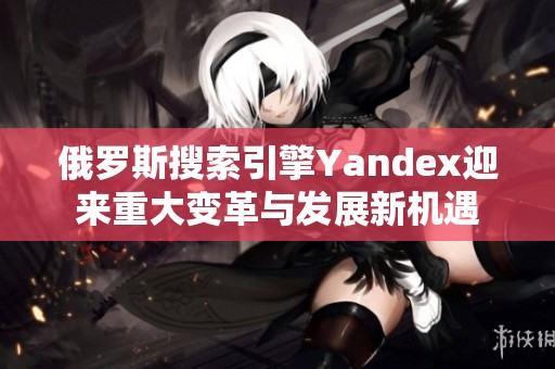 俄罗斯搜索引擎Yandex迎来重大变革与发展新机遇