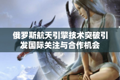 俄罗斯航天引擎技术突破引发国际关注与合作机会