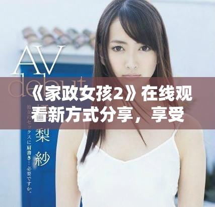 《家政女孩2》在线观看新方式分享，享受精彩剧情与温馨瞬间