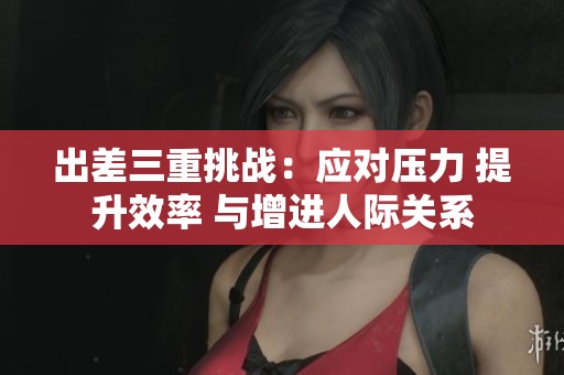 出差三重挑战：应对压力 提升效率 与增进人际关系