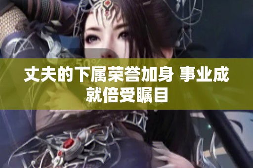 丈夫的下属荣誉加身 事业成就倍受瞩目