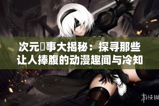 次元囧事大揭秘：探寻那些让人捧腹的动漫趣闻与冷知识