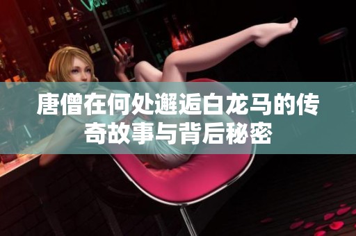 唐僧在何处邂逅白龙马的传奇故事与背后秘密
