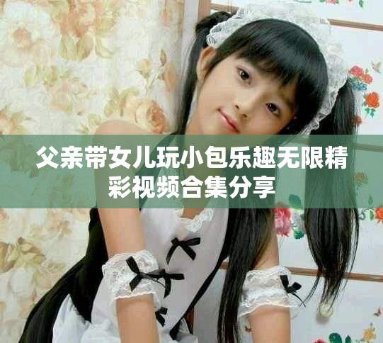 父亲带女儿玩小包乐趣无限精彩视频合集分享