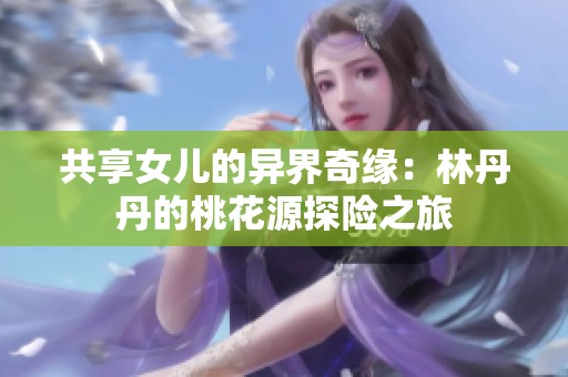 共享女儿的异界奇缘：林丹丹的桃花源探险之旅