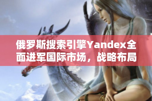 俄罗斯搜索引擎Yandex全面进军国际市场，战略布局新阶段