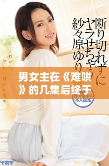 男女主在《难哄》的几集后终于走到了一起的情感历程揭秘