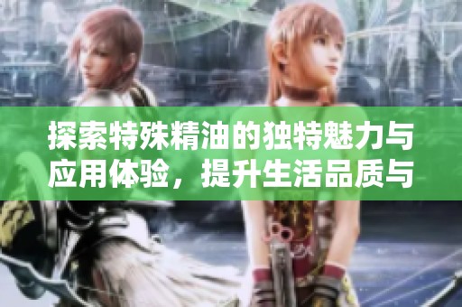 探索特殊精油的独特魅力与应用体验，提升生活品质与健康