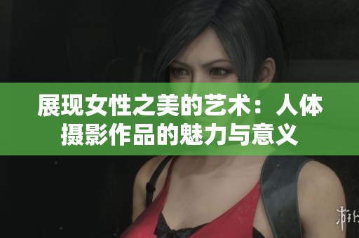 展现女性之美的艺术：人体摄影作品的魅力与意义