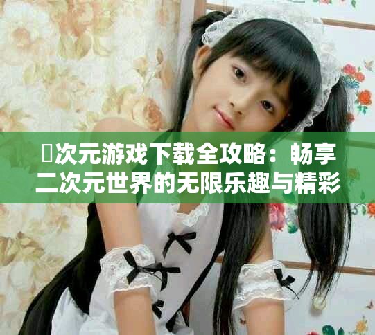 囧次元游戏下载全攻略：畅享二次元世界的无限乐趣与精彩冒险