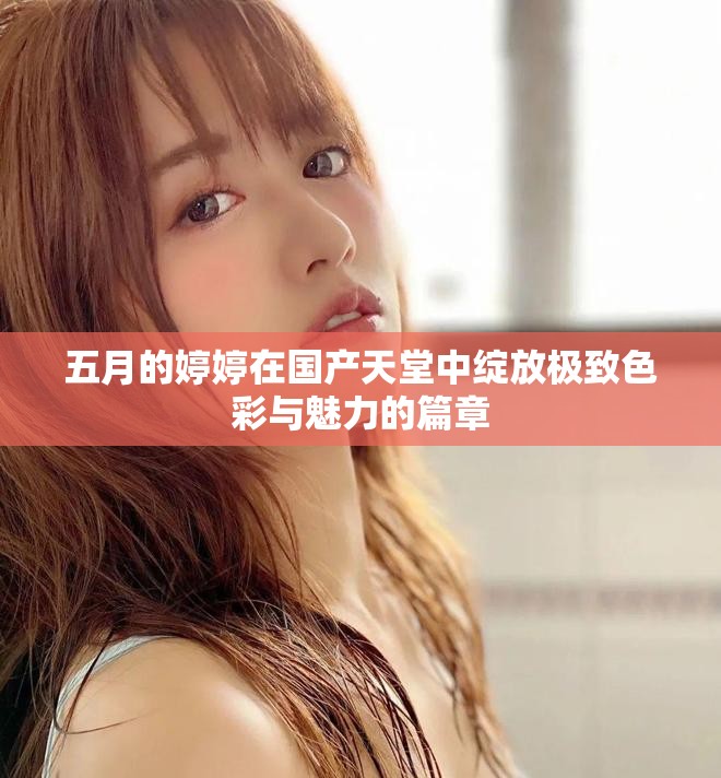五月的婷婷在国产天堂中绽放极致色彩与魅力的篇章