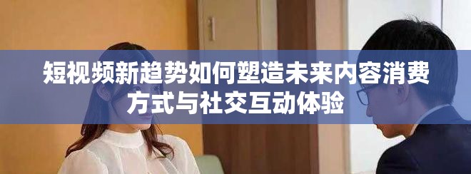 短视频新趋势如何塑造未来内容消费方式与社交互动体验