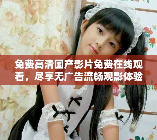 免费高清国产影片免费在线观看，尽享无广告流畅观影体验