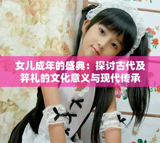 女儿成年的盛典：探讨古代及笄礼的文化意义与现代传承