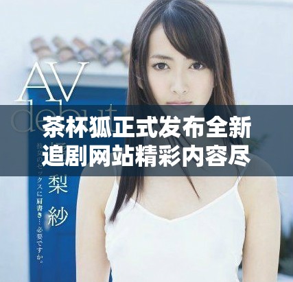 茶杯狐正式发布全新追剧网站精彩内容尽在掌握之中