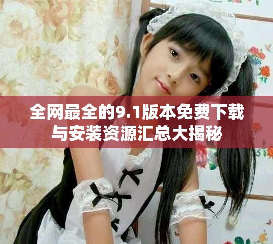 全网最全的9.1版本免费下载与安装资源汇总大揭秘