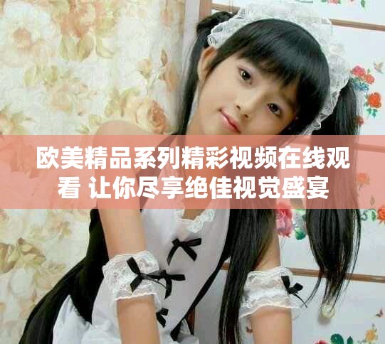欧美精品系列精彩视频在线观看 让你尽享绝佳视觉盛宴