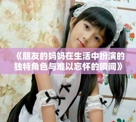 《朋友的妈妈在生活中扮演的独特角色与难以忘怀的瞬间》