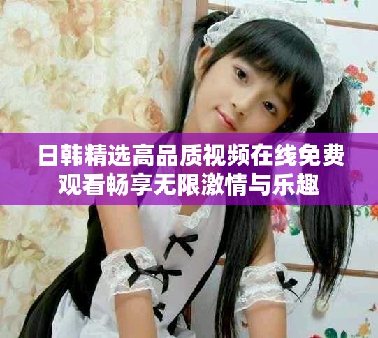 日韩精选高品质视频在线免费观看畅享无限激情与乐趣