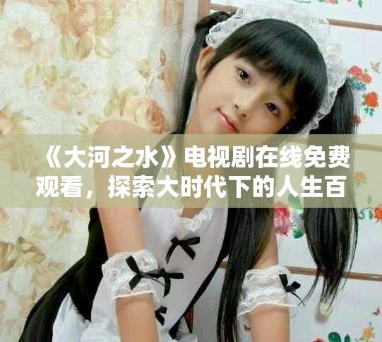 《大河之水》电视剧在线免费观看，探索大时代下的人生百态