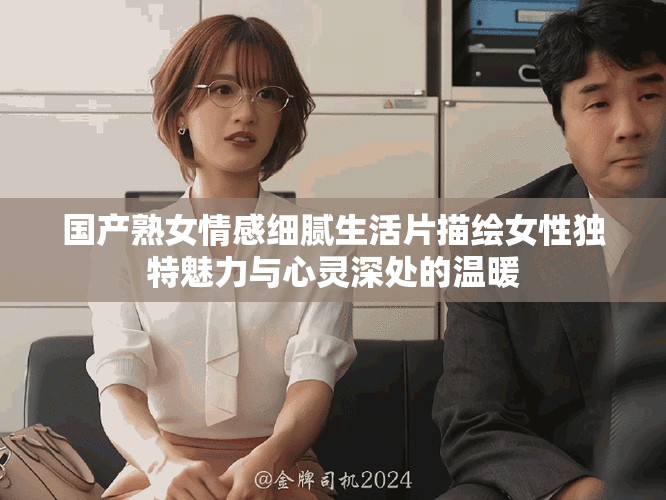 国产熟女情感细腻生活片描绘女性独特魅力与心灵深处的温暖