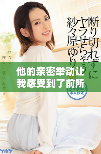 他的亲密举动让我感受到了前所未有的快感与震撼