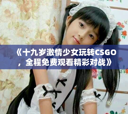 《十九岁激情少女玩转CSGO，全程免费观看精彩对战》