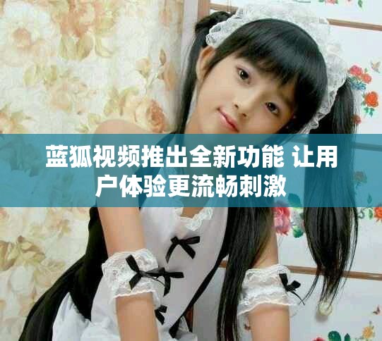 蓝狐视频推出全新功能 让用户体验更流畅刺激