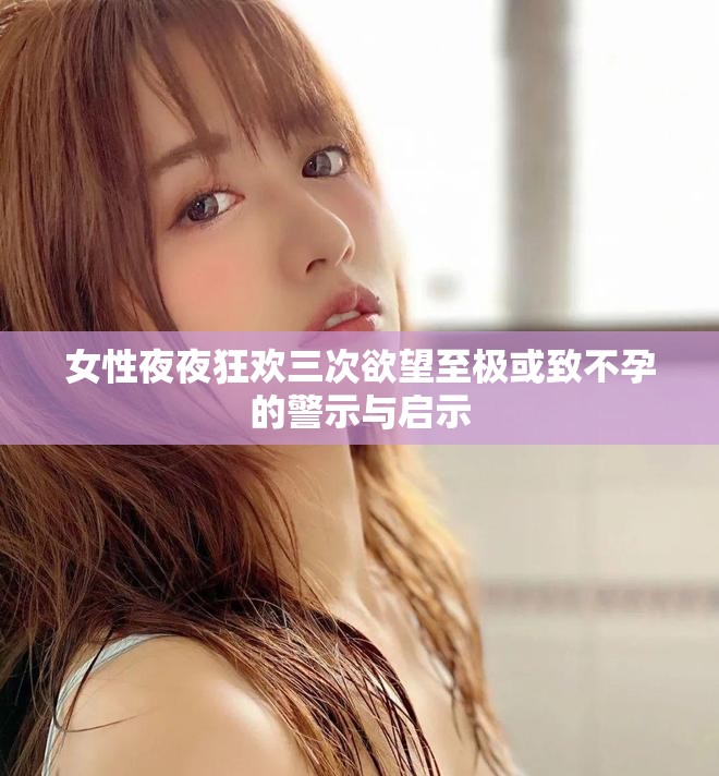 女性夜夜狂欢三次欲望至极或致不孕的警示与启示