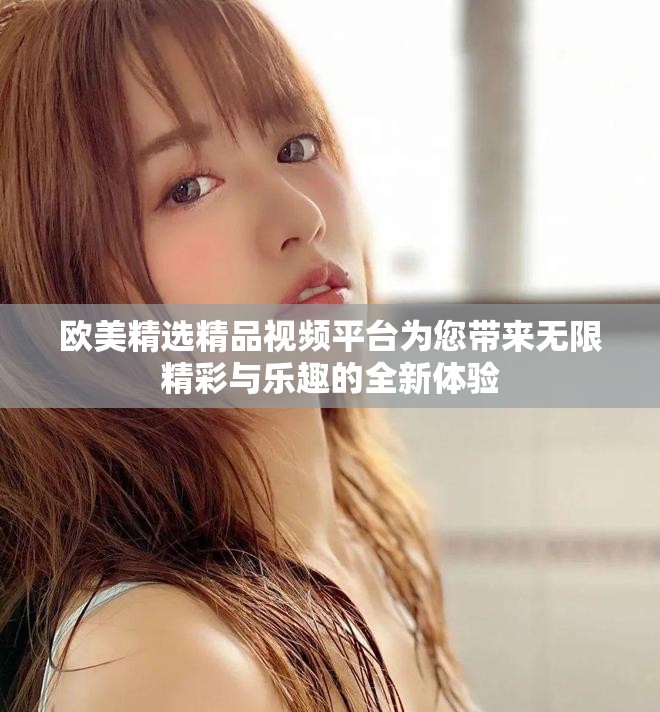 欧美精选精品视频平台为您带来无限精彩与乐趣的全新体验
