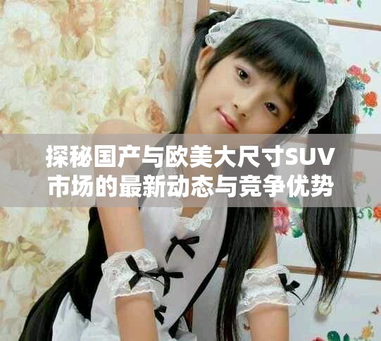探秘国产与欧美大尺寸SUV市场的最新动态与竞争优势