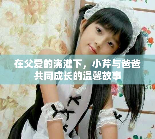 在父爱的浇灌下，小芹与爸爸共同成长的温馨故事