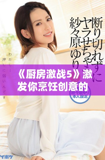 《厨房激战5》激发你烹饪创意的全新挑战与美食对决体验