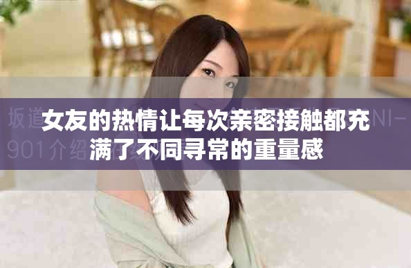 女友的热情让每次亲密接触都充满了不同寻常的重量感