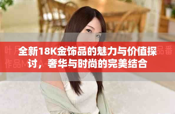 全新18K金饰品的魅力与价值探讨，奢华与时尚的完美结合