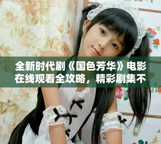 全新时代剧《国色芳华》电影在线观看全攻略，精彩剧集不容错过
