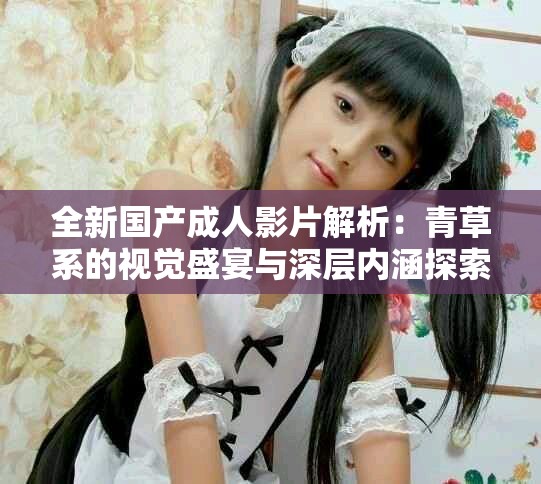 全新国产成人影片解析：青草系的视觉盛宴与深层内涵探索
